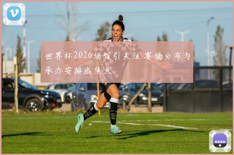 世界杯2026场馆引关注 赛场分布与承办安排成焦点