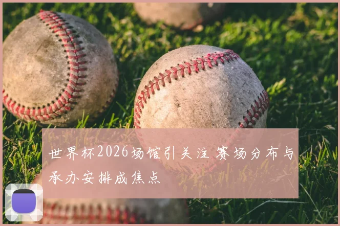 世界杯2026场馆引关注 赛场分布与承办安排成焦点