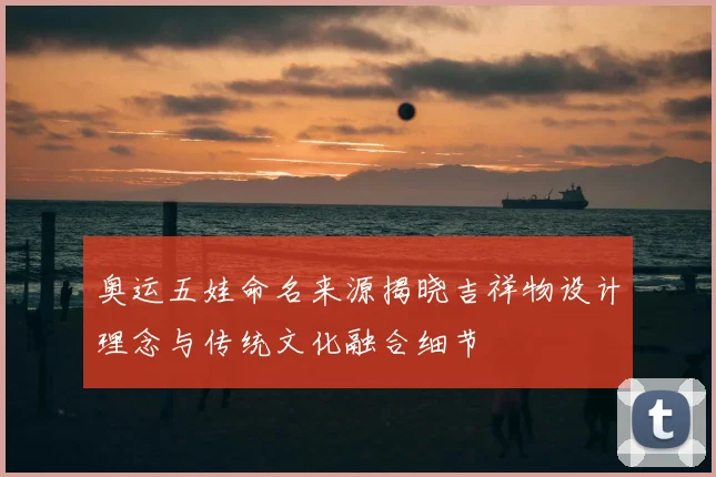 奥运五娃命名来源揭晓吉祥物设计理念与传统文化融合细节