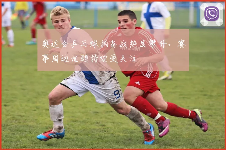 奥运会乒乓球拍备战热度攀升，赛事周边话题持续受关注