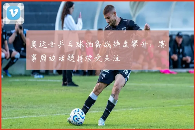 奥运会乒乓球拍备战热度攀升，赛事周边话题持续受关注