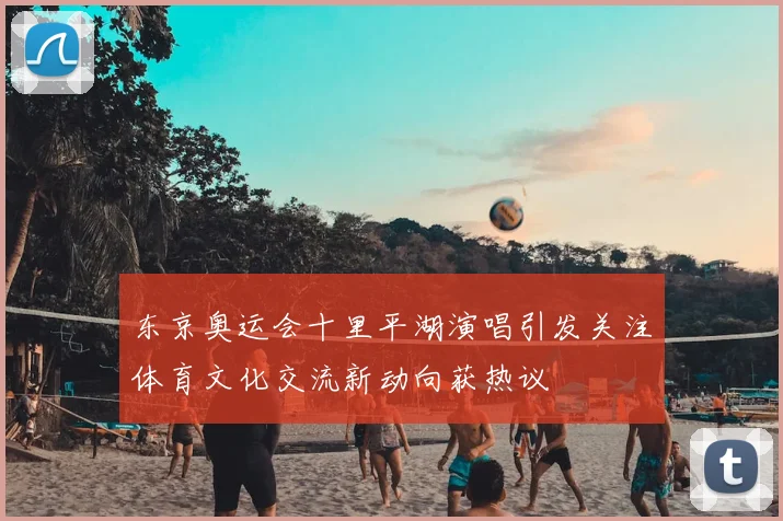 东京奥运会十里平湖演唱引发关注体育文化交流新动向获热议