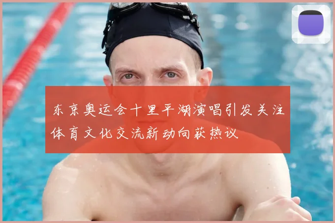 东京奥运会十里平湖演唱引发关注体育文化交流新动向获热议