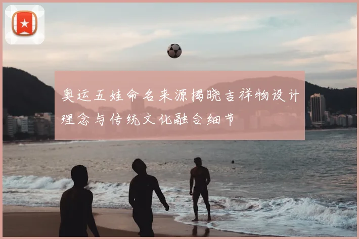 奥运五娃命名来源揭晓吉祥物设计理念与传统文化融合细节