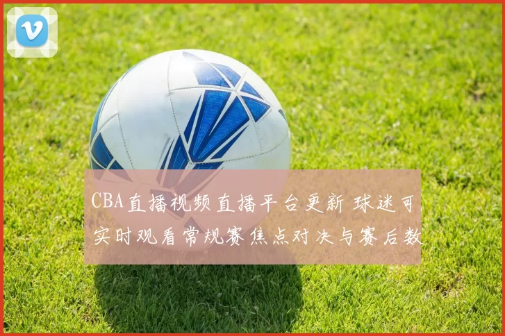 CBA直播视频直播平台更新 球迷可实时观看常规赛焦点对决与赛后数据回放