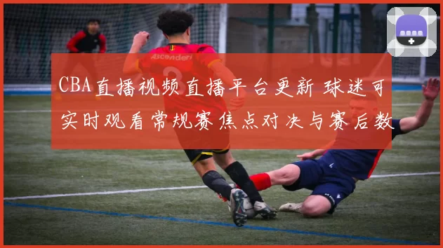 CBA直播视频直播平台更新 球迷可实时观看常规赛焦点对决与赛后数据回放