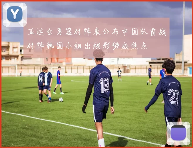 亚运会男篮对阵表公布中国队首战对阵韩国小组出线形势成焦点