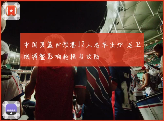 中国男篮世预赛12人名单出炉 后卫线调整影响轮换与攻防