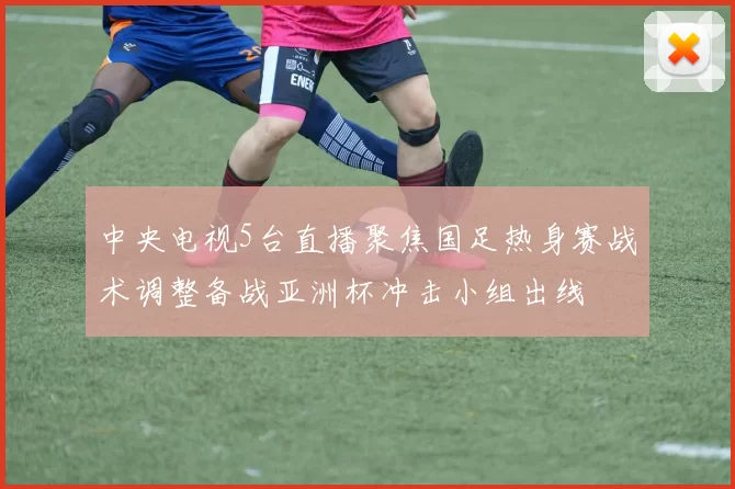 中央电视5台直播聚焦国足热身赛战术调整备战亚洲杯冲击小组出线