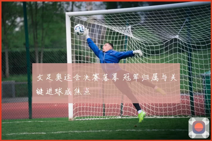 女足奥运会决赛落幕 冠军归属与关键进球成焦点