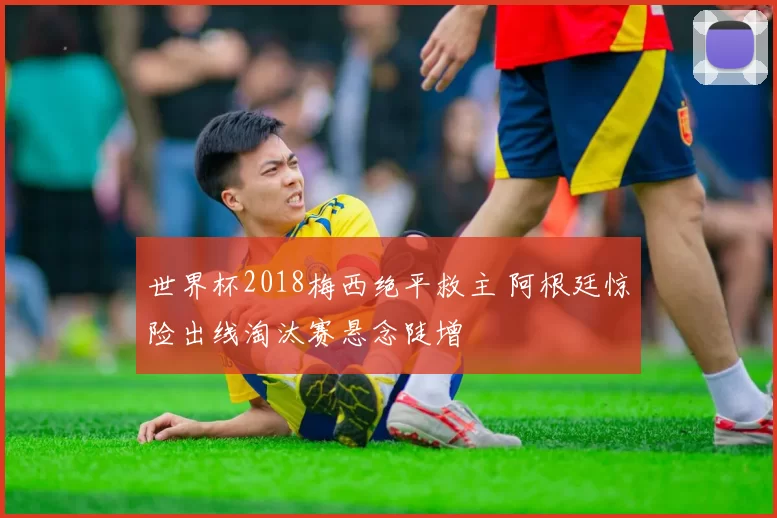 世界杯2018梅西绝平救主 阿根廷惊险出线淘汰赛悬念陡增