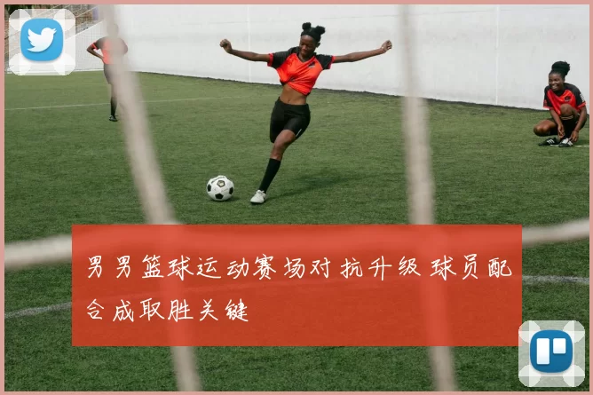 男男篮球运动赛场对抗升级 球员配合成取胜关键