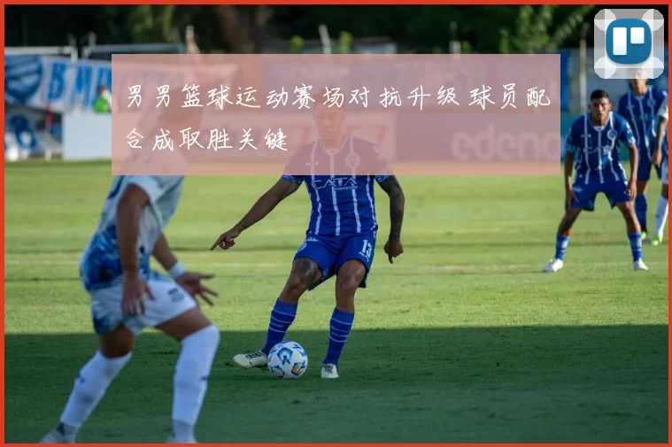 男男篮球运动赛场对抗升级 球员配合成取胜关键