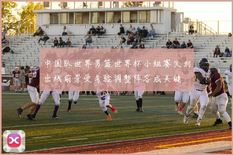 中国队世界男篮世界杯小组赛失利出线前景受考验调整阵容成关键