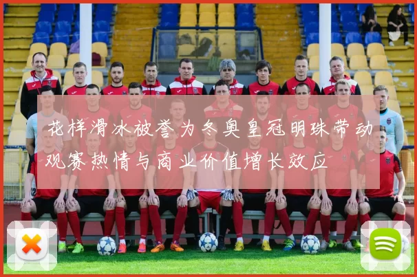 花样滑冰被誉为冬奥皇冠明珠带动观赛热情与商业价值增长效应