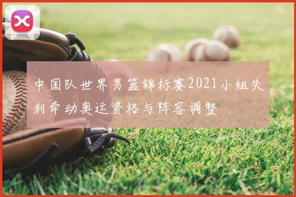 中国队世界男篮锦标赛2021小组失利牵动奥运资格与阵容调整