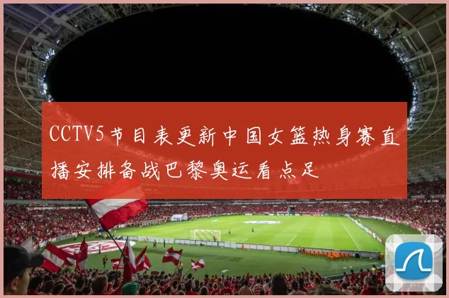 CCTV5节目表更新中国女篮热身赛直播安排备战巴黎奥运看点足