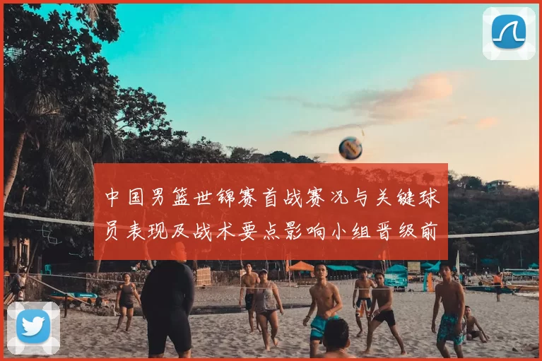 中国男篮世锦赛首战赛况与关键球员表现及战术要点影响小组晋级前景