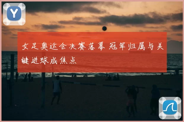 女足奥运会决赛落幕 冠军归属与关键进球成焦点