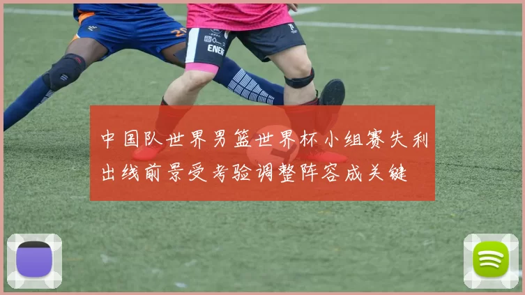 中国队世界男篮世界杯小组赛失利出线前景受考验调整阵容成关键