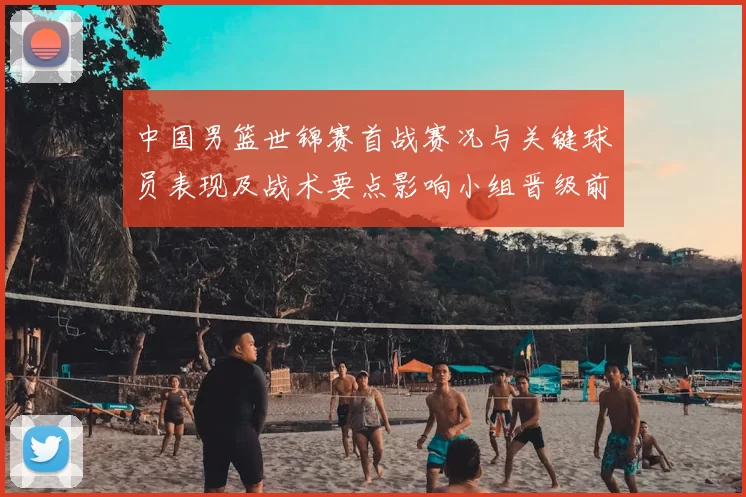 中国男篮世锦赛首战赛况与关键球员表现及战术要点影响小组晋级前景