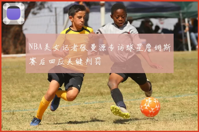 NBA美女记者张曼源专访球星詹姆斯赛后回应关键判罚
