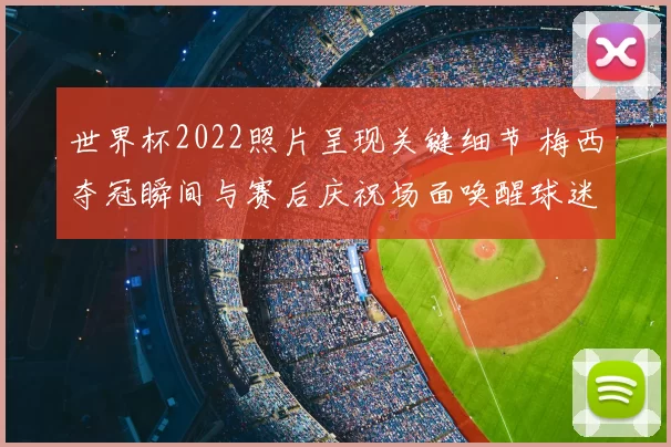 世界杯2022照片呈现关键细节 梅西夺冠瞬间与赛后庆祝场面唤醒球迷回忆