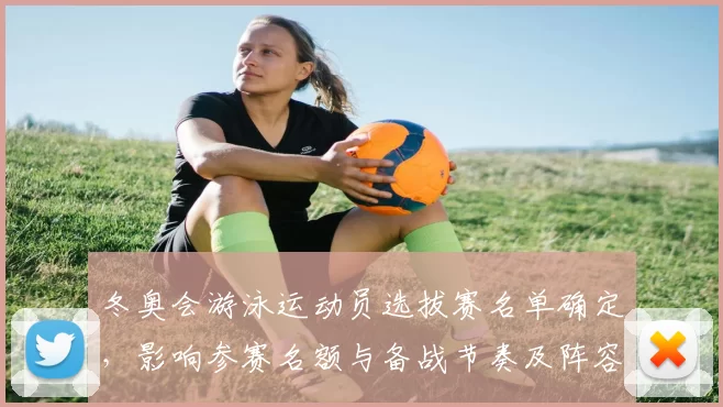 冬奥会游泳运动员选拔赛名单确定，影响参赛名额与备战节奏及阵容调整