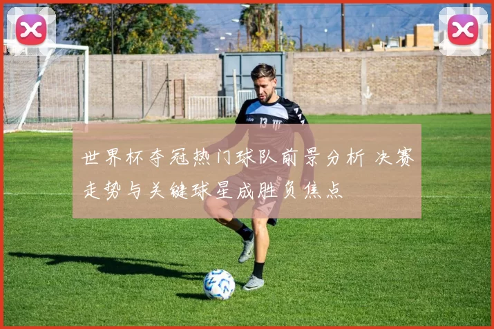 世界杯夺冠热门球队前景分析 决赛走势与关键球星成胜负焦点