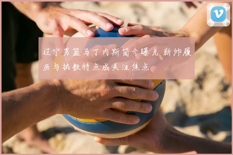 辽宁男篮马丁内斯简介曝光 新帅履历与执教特点成关注焦点