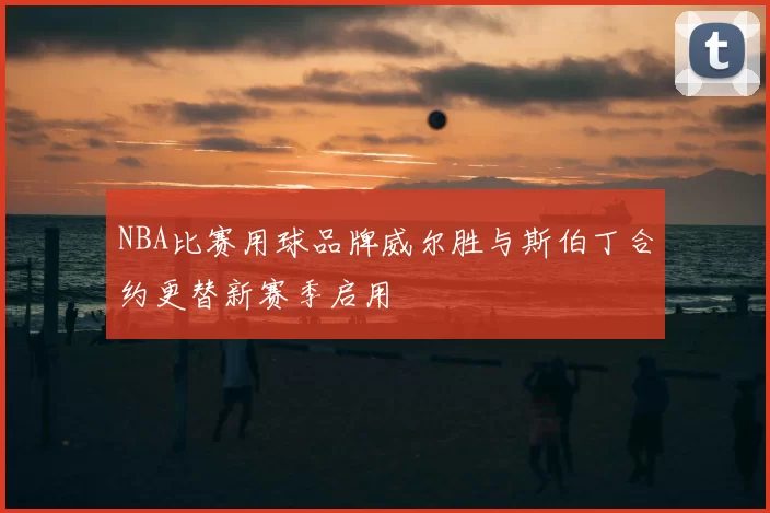 NBA比赛用球品牌威尔胜与斯伯丁合约更替新赛季启用