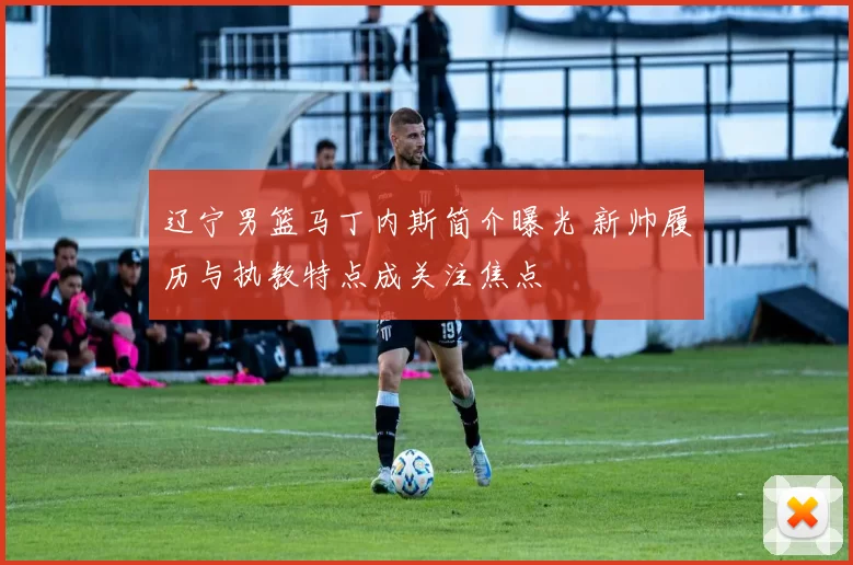 辽宁男篮马丁内斯简介曝光 新帅履历与执教特点成关注焦点