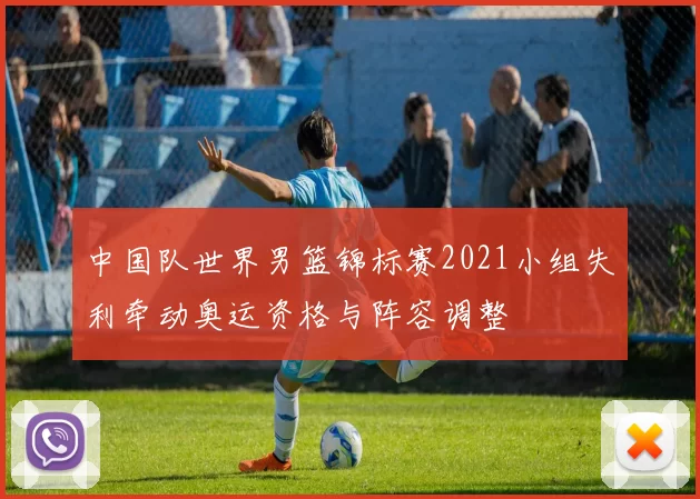 中国队世界男篮锦标赛2021小组失利牵动奥运资格与阵容调整